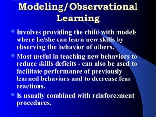 Modeling/Observational
         Learning
 Involves  providing the child with models
  where he/she can learn new skills by
  observing the behavior of others.
 Most useful in teaching new behaviors to
  reduce skills deficits - can also be used to
  facilitate performance of previously
  learned behaviors and to decrease fear
  reactions.
 Is usually combined with reinforcement
  procedures.
 