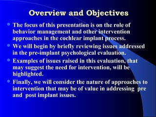 Overview and Objectives
 The  focus of this presentation is on the role of
  behavior management and other intervention
  approaches in the cochlear implant process.
 We will begin by briefly reviewing issues addressed
  in the pre-implant psychological evaluation.
 Examples of issues raised in this evaluation, that
  may suggest the need for intervention, will be
  highlighted.
 Finally, we will consider the nature of approaches to
  intervention that may be of value in addressing pre
  and post implant issues.
 
