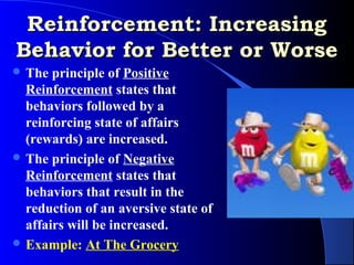 Reinforcement: Increasing
Behavior for Better or Worse
 The  principle of Positive
  Reinforcement states that
  behaviors followed by a
  reinforcing state of affairs
  (rewards) are increased.
 The principle of Negative
  Reinforcement states that
  behaviors that result in the
  reduction of an aversive state of
  affairs will be increased.
 Example: At The Grocery
 