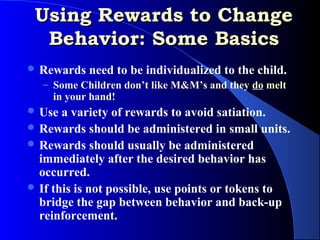 Using Rewards to Change
  Behavior: Some Basics
 Rewards   need to be individualized to the child.
   – Some Children don’t like M&M’s and they do melt
     in your hand!
 Use  a variety of rewards to avoid satiation.
 Rewards should be administered in small units.
 Rewards should usually be administered
  immediately after the desired behavior has
  occurred.
 If this is not possible, use points or tokens to
  bridge the gap between behavior and back-up
  reinforcement.
 