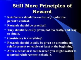 Still More Principles of
              Reward
 Reinforcers  should be exclusively under the
  parent’s control.
 Rewards should be practical!
 They should be easily given, not too costly, and easy
  to obtain.
 Consistency is everything!
 Rewards should usually be given on a continuous
  reinforcement schedule (at least at the beginning).
 After a behavior is well learned you might switch to
  a partial reinforcement schedule.
 