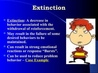 Extinction
 Extinction: A decrease in
  behavior associated with the
  withdrawal of reinforcement.
 May result in the failure of some
  desired behaviors to be
  maintained.
 Can result in strong emotional
  reactions or response “Bursts”.
 Can be used to reduce problem
  behavior – Case Example.
 
