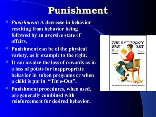 Punishment
   Punishment: A decrease in behavior
    resulting from behavior being
    followed by an aversive state of
    affairs.
   Punishment can be of the physical
    variety, as in example to the right.
   It can involve the loss of rewards as in
    a loss of points for inappropriate
    behavior in token programs or when
    a child is put in “Time-Out”.
   Punishment procedures, when used,
    are generally combined with
    reinforcement for desired behavior.
 