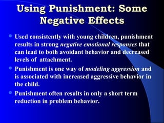 Using Punishment: Some
      Negative Effects
 Used  consistently with young children, punishment
  results in strong negative emotional responses that
  can lead to both avoidant behavior and decreased
  levels of attachment.
 Punishment is one way of modeling aggression and
  is associated with increased aggressive behavior in
  the child.
 Punishment often results in only a short term
  reduction in problem behavior.
 