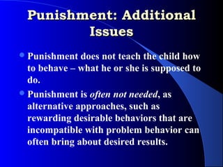Punishment: Additional
        Issues
 Punishment   does not teach the child how
  to behave – what he or she is supposed to
  do.
 Punishment is often not needed, as
  alternative approaches, such as
  rewarding desirable behaviors that are
  incompatible with problem behavior can
  often bring about desired results.
 