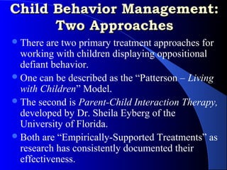 Child Behavior Management:
      Two Approaches
 There  are two primary treatment approaches for
  working with children displaying oppositional
  defiant behavior.
 One can be described as the “Patterson – Living
  with Children” Model.
 The second is Parent-Child Interaction Therapy,
  developed by Dr. Sheila Eyberg of the
  University of Florida.
 Both are “Empirically-Supported Treatments” as
  research has consistently documented their
  effectiveness.
 