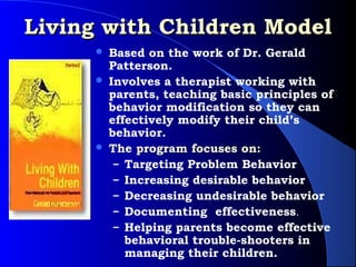 Living with Children Model
         Based on the work of Dr. Gerald
          Patterson.
         Involves a therapist working with
          parents, teaching basic principles of
          behavior modification so they can
          effectively modify their child’s
          behavior.
         The program focuses on:
           – Targeting Problem Behavior
           – Increasing desirable behavior
           – Decreasing undesirable behavior
           – Documenting effectiveness.
           – Helping parents become effective
             behavioral trouble-shooters in
             managing their children.
 