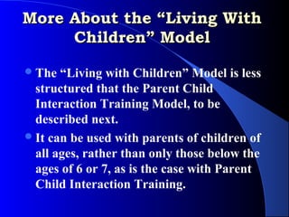 More About the “Living With
     Children” Model

 The  “Living with Children” Model is less
  structured that the Parent Child
  Interaction Training Model, to be
  described next.
 It can be used with parents of children of
  all ages, rather than only those below the
  ages of 6 or 7, as is the case with Parent
  Child Interaction Training.
 
