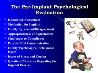 The Pre-Implant Psychological
              Evaluation
   Knowledge Assessment
   Motivation for Implant
   Family Agreement/Disagreement
   Appropriateness of Expectations
   Challenges to Compliance
   Parent-Child Communication
   Family/Psychological/Behavioral
    Issues
   Issues of Stress and Coping
   Questions/Concerns Regarding the
    Implant Process
 