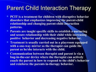 Parent Child Interaction Therapy
   PCIT is a treatment for children with disruptive behavior
    disorders that emphasizes improving the parent-child
    relationship and changing parent-child interaction
    patterns.
   Parents are taught specific skills to establish a nurturing
    and secure relationship with their child while increasing
    positive behavior and decreasing negative behavior.
   Treatment is usually carried out in a playroom equipped
    with a one-way mirror so the therapist can guide the
    parent as he/she interacts with the child.
   Communication between therapist and parent is via a
    bug-in-the-ear device where the therapist can actively
    coach the parent in how to respond to the child’s behavior
    and reinforce the parents in-therapy behavior.
 
