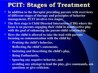 PCIT: Stages of Treatment
   In addition to the therapist providing parents with overviews
    of different stages of therapy and principles of behavior
    management, PCIT involves two stages:
   The first stage is Child Directed Interaction (CDI) where the
    focus is on parents engaging their child in nondirective play
    with the goal of enhancing the parent-child relationship.
   Here the child is allowed to take the lead with parents
    focusing on communication with the child by:
     – Praising the child’s behavior,
     – Reflecting the child’s statements,
     – Imitating and Describing the child’s play,
     – Being Enthusiastic,
     – Ignoring any negative behavior, and
     – avoiding any attempt to lead the play, give commands, ask
       questions or give criticism.
 