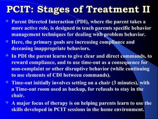 PCIT: Stages of Treatment II
   Parent Directed Interaction (PDI), where the parent takes a
    more active role, is designed to teach parents specific behavior
    management techniques for dealing with problem behavior.
   Here, the primary goals are increasing compliance and
    deceasing inappropriate behaviors.
   In PDI the parent learns to give clear and direct commands, to
    reward compliance, and to use time-out as a consequence for
    non-complaint or other disruptive behavior (while continuing
    to use elements of CDI between commands).
   Time-out initially involves setting on a chair (3 minutes), with
    a Time-out room used as backup, for refusals to stay in the
    chair.
   A major focus of therapy is on helping parents learn to use the
    skills developed in PCIT sessions in the home environment.
 