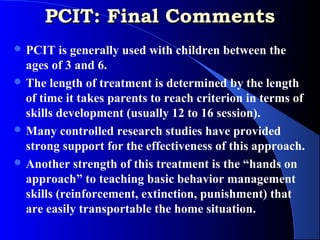 PCIT: Final Comments
 PCIT    is generally used with children between the
  ages of 3 and 6.
 The length of treatment is determined by the length
  of time it takes parents to reach criterion in terms of
  skills development (usually 12 to 16 session).
 Many controlled research studies have provided
  strong support for the effectiveness of this approach.
 Another strength of this treatment is the “hands on
  approach” to teaching basic behavior management
  skills (reinforcement, extinction, punishment) that
  are easily transportable the home situation.
 