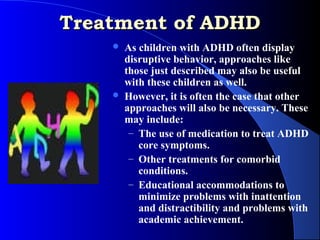Treatment of ADHD
       As children with ADHD often display
        disruptive behavior, approaches like
        those just described may also be useful
        with these children as well.
       However, it is often the case that other
        approaches will also be necessary. These
        may include:
         – The use of medication to treat ADHD
           core symptoms.
         – Other treatments for comorbid
           conditions.
         – Educational accommodations to
           minimize problems with inattention
           and distractibility and problems with
           academic achievement.
 