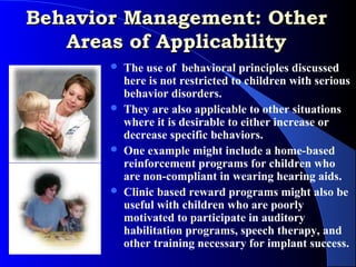 Behavior Management: Other
   Areas of Applicability
          The use of behavioral principles discussed
           here is not restricted to children with serious
           behavior disorders.
          They are also applicable to other situations
           where it is desirable to either increase or
           decrease specific behaviors.
          One example might include a home-based
           reinforcement programs for children who
           are non-compliant in wearing hearing aids.
          Clinic based reward programs might also be
           useful with children who are poorly
           motivated to participate in auditory
           habilitation programs, speech therapy, and
           other training necessary for implant success.
 