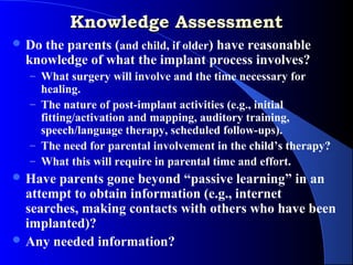 Knowledge Assessment
 Do the parents (and child, if older) have reasonable
  knowledge of what the implant process involves?
  – What surgery will involve and the time necessary for
    healing.
  – The nature of post-implant activities (e.g., initial
    fitting/activation and mapping, auditory training,
    speech/language therapy, scheduled follow-ups).
  – The need for parental involvement in the child’s therapy?
  – What this will require in parental time and effort.
 Have parents gone beyond “passive learning” in an
  attempt to obtain information (e.g., internet
  searches, making contacts with others who have been
  implanted)?
 Any needed information?
 