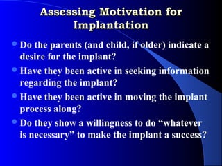 Assessing Motivation for
            Implantation
 Do  the parents (and child, if older) indicate a
  desire for the implant?
 Have they been active in seeking information
  regarding the implant?
 Have they been active in moving the implant
  process along?
 Do they show a willingness to do “whatever
  is necessary” to make the implant a success?
 