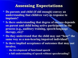 Assessing Expectations
 Do  parents and child (if old enough) convey an
  understanding that children vary in response to
  implants?
 Is there understanding that degree of success depends
  on parent and child being active participants in the
  process (e.g., auditory training, speech/language
  therapy, etc)?
 Do they understand that the child may not “hear” the
  same way as a non-hearing impaired individual?
 Is there implied acceptance of outcomes that may not
  involve;
  – the development of functional speech
  – a full understanding of speech without speechreading?
 