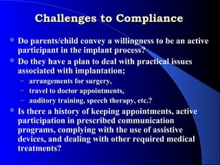 Challenges to Compliance
 Do parents/child convey a willingness to be an active
  participant in the implant process?
 Do they have a plan to deal with practical issues
  associated with implantation;
   – arrangements for surgery,
   – travel to doctor appointments,
   – auditory training, speech therapy, etc.?
 Is there a history of keeping appointments, active
  participation in prescribed communication
  programs, complying with the use of assistive
  devices, and dealing with other required medical
  treatments?
 