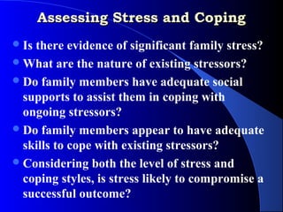 Assessing Stress and Coping
 Isthere evidence of significant family stress?
 What are the nature of existing stressors?
 Do family members have adequate social
  supports to assist them in coping with
  ongoing stressors?
 Do family members appear to have adequate
  skills to cope with existing stressors?
 Considering both the level of stress and
  coping styles, is stress likely to compromise a
  successful outcome?
 