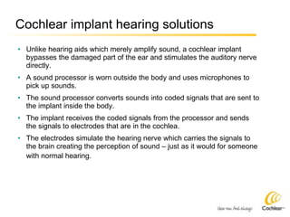 Cochlear implant hearing solutions Unlike hearing aids which merely amplify sound, a cochlear implant bypasses the damaged part of the ear and stimulates the auditory nerve directly. A sound processor is worn outside the body and uses microphones to pick up sounds. The sound processor converts sounds into coded signals that are sent to the implant inside the body. The implant receives the coded signals from the processor and sends the signals to electrodes that are in the cochlea. The electrodes simulate the hearing nerve which carries the signals to the brain creating the perception of sound – just as it would for someone with normal hearing.   