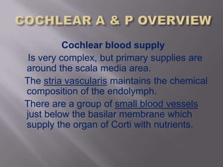 Cochlear blood supply
 Is very complex, but primary supplies are
around the scala media area.
The stria vascularis maintains the chemical
composition of the endolymph.
There are a group of small blood vessels
just below the basilar membrane which
supply the organ of Corti with nutrients.
 