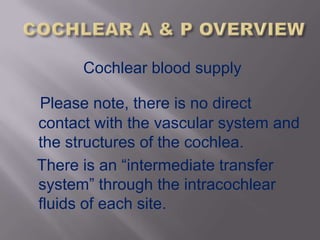Cochlear blood supply

Please note, there is no direct
contact with the vascular system and
the structures of the cochlea.
There is an “intermediate transfer
system” through the intracochlear
fluids of each site.
 