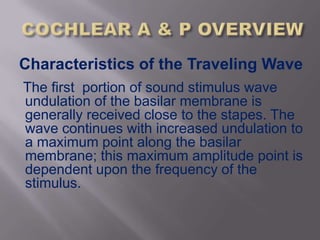 Characteristics of the Traveling Wave
The first portion of sound stimulus wave
undulation of the basilar membrane is
generally received close to the stapes. The
wave continues with increased undulation to
a maximum point along the basilar
membrane; this maximum amplitude point is
dependent upon the frequency of the
stimulus.
 