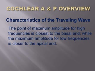 Characteristics of the Traveling Wave
The point of maximum amplitude for high
frequencies is closest to the basal end; while
the maximum amplitude for low frequencies
is closer to the apical end.
 