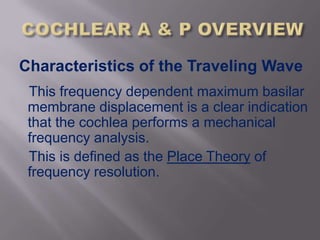 Characteristics of the Traveling Wave
 This frequency dependent maximum basilar
 membrane displacement is a clear indication
 that the cochlea performs a mechanical
 frequency analysis.
 This is defined as the Place Theory of
 frequency resolution.
 