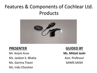 Features & Components of Cochlear Ltd.
Products
PRESENTER
Mr. Anant Arun
Ms. Jasleen k. Bhatia
Ms. Garima Tiwari
Ms. Indu Chouhan
GUIDED BY
Ms. Mittali Joshi
Asst. Professor
SAIMS-SAISH
 