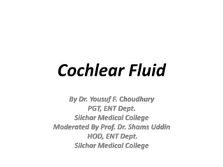 Cochlear Fluid
By Dr. Yousuf F. Choudhury
PGT, ENT Dept.
Silchar Medical College
Moderated By Prof. Dr. Shams Uddin
HOD, ENT Dept.
Silchar Medical College
 