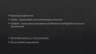  Speech perception test
 Adults : monosyllabic test and hearing in noise test
 Children : Early speech perception and Meaword intelligibility by picture
identification
 PSYCHOLOGICAL EVALUATION
 No un realistic expectations
 