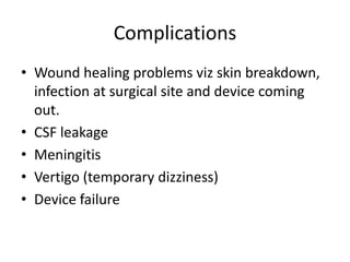 Complications
• Wound healing problems viz skin breakdown,
infection at surgical site and device coming
out.
• CSF leakage
• Meningitis
• Vertigo (temporary dizziness)
• Device failure

 
