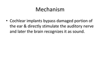 Mechanism
• Cochlear implants bypass damaged portion of
the ear & directly stimulate the auditory nerve
and later the brain recognizes it as sound.

 