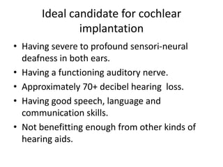 Ideal candidate for cochlear
implantation
• Having severe to profound sensori-neural
deafness in both ears.
• Having a functioning auditory nerve.
• Approximately 70+ decibel hearing loss.
• Having good speech, language and
communication skills.
• Not benefitting enough from other kinds of
hearing aids.

 