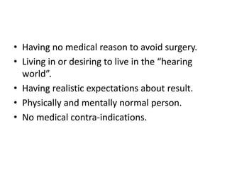 • Having no medical reason to avoid surgery.
• Living in or desiring to live in the “hearing
world”.
• Having realistic expectations about result.
• Physically and mentally normal person.
• No medical contra-indications.

 