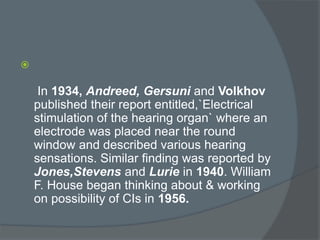 
In 1934, Andreed, Gersuni and Volkhov
published their report entitled,`Electrical
stimulation of the hearing organ` where an
electrode was placed near the round
window and described various hearing
sensations. Similar finding was reported by
Jones,Stevens and Lurie in 1940. William
F. House began thinking about & working
on possibility of CIs in 1956.
 