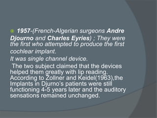  1957-(French-Algerian surgeons Andre
Djourno and Charles Eyries) ; They were
the first who attempted to produce the first
cochlear implant.
It was single channel device.
The two subject claimed that the devices
helped them greatly with lip reading.
According to Zollner and Keidel(1963),the
Implants in Djurno’s patients were still
functioning 4-5 years later and the auditory
sensations remained unchanged.
 