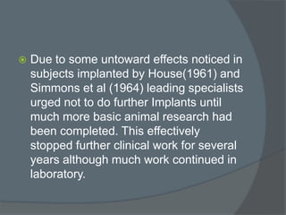  Due to some untoward effects noticed in
subjects implanted by House(1961) and
Simmons et al (1964) leading specialists
urged not to do further Implants until
much more basic animal research had
been completed. This effectively
stopped further clinical work for several
years although much work continued in
laboratory.
 