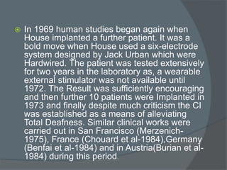  In 1969 human studies began again when
House implanted a further patient. It was a
bold move when House used a six-electrode
system designed by Jack Urban which were
Hardwired. The patient was tested extensively
for two years in the laboratory as, a wearable
external stimulator was not available until
1972. The Result was sufficiently encouraging
and then further 10 patients were Implanted in
1973 and finally despite much criticism the CI
was established as a means of alleviating
Total Deafness. Similar clinical works were
carried out in San Francisco (Merzenich-
1975), France (Chouard et al-1984),Germany
(Benfai et al-1984) and in Austria(Burian et al-
1984) during this period.
 