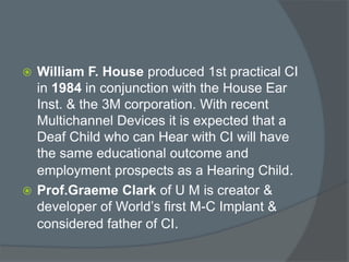  William F. House produced 1st practical CI
in 1984 in conjunction with the House Ear
Inst. & the 3M corporation. With recent
Multichannel Devices it is expected that a
Deaf Child who can Hear with CI will have
the same educational outcome and
employment prospects as a Hearing Child.
 Prof.Graeme Clark of U M is creator &
developer of World’s first M-C Implant &
considered father of CI.
 