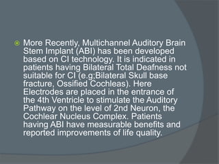  More Recently, Multichannel Auditory Brain
Stem Implant (ABI) has been developed
based on CI technology. It is indicated in
patients having Bilateral Total Deafness not
suitable for CI (e.g;Bilateral Skull base
fracture, Ossified Cochleas). Here
Electrodes are placed in the entrance of
the 4th Ventricle to stimulate the Auditory
Pathway on the level of 2nd Neuron, the
Cochlear Nucleus Complex. Patients
having ABI have measurable benefits and
reported improvements of life quality.
 