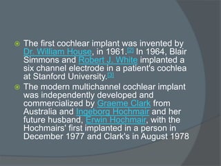  The first cochlear implant was invented by
Dr. William House, in 1961.[2] In 1964, Blair
Simmons and Robert J. White implanted a
six channel electrode in a patient's cochlea
at Stanford University.[3]
 The modern multichannel cochlear implant
was independently developed and
commercialized by Graeme Clark from
Australia and Ingeborg Hochmair and her
future husband, Erwin Hochmair, with the
Hochmairs' first implanted in a person in
December 1977 and Clark's in August 1978
 
