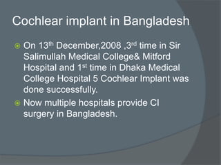 Cochlear implant in Bangladesh
 On 13th December,2008 ,3rd time in Sir
Salimullah Medical College& Mitford
Hospital and 1st time in Dhaka Medical
College Hospital 5 Cochlear Implant was
done successfully.
 Now multiple hospitals provide CI
surgery in Bangladesh.
 