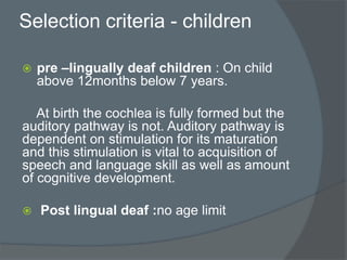 Selection criteria - children
 pre –lingually deaf children : On child
above 12months below 7 years.
At birth the cochlea is fully formed but the
auditory pathway is not. Auditory pathway is
dependent on stimulation for its maturation
and this stimulation is vital to acquisition of
speech and language skill as well as amount
of cognitive development.
 Post lingual deaf :no age limit
 