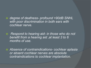  degree of deafness- profound >90dB SNHL
with poor discrimination in both ears with
cochlear nerve.
 Respond to hearing aid- in those who do not
benefit from a hearing aid ,at least 3 to 6
months of use.
 Absence of contraindications- cochlear aplasia
or absent cochlear nerves are absolute
contraindications to cochlear implantation.
 