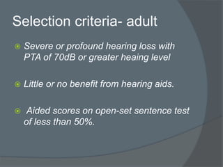 Selection criteria- adult
 Severe or profound hearing loss with
PTA of 70dB or greater heaing level
 Little or no benefit from hearing aids.
 Aided scores on open-set sentence test
of less than 50%.
 