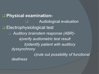  Physical examination-
 Audiological evaluation
 Electrophysiological test
 Auditory brainstem response (ABR)-
a)verify audiometric test result
b)identify patient with auditory
dyssynchrony
c)rule out possibility of functional
deafness
 