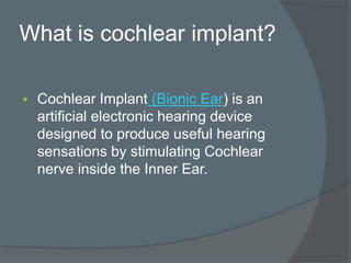 What is cochlear implant?
 Cochlear Implant (Bionic Ear) is an
artificial electronic hearing device
designed to produce useful hearing
sensations by stimulating Cochlear
nerve inside the Inner Ear.
 